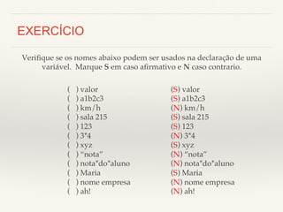 Verifique se os nomes abaixo podem ser usados na declaração de uma! 
variável. Marque S em caso afirmativo e N caso contrario.! 
( ) valor! 
( ) a1b2c3! 
( ) km/h! 
( ) sala 215! 
( ) 123! 
( ) 3*4! 
( ) xyz! 
( ) “nota”! 
( ) nota*do*aluno! 
( ) Maria! 
( ) nome empresa! 
( ) ah!! 
! 
EXERCÍCIO 
(S) valor! 
(S) a1b2c3! 
(N) km/h! 
(S) sala 215! 
(S) 123! 
(N) 3*4! 
(S) xyz! 
(N) “nota”! 
(N) nota*do*aluno! 
(S) Maria! 
(N) nome empresa! 
(N) ah!! 
 