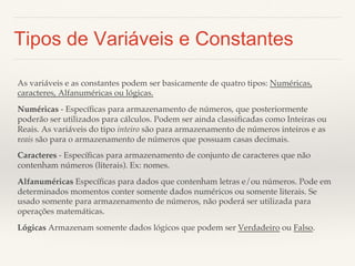 Tipos de Variáveis e Constantes 
As variáveis e as constantes podem ser basicamente de quatro tipos: Numéricas, 
caracteres, Alfanuméricas ou lógicas. 
Numéricas - Específicas para armazenamento de números, que posteriormente 
poderão ser utilizados para cálculos. Podem ser ainda classificadas como Inteiras ou 
Reais. As variáveis do tipo inteiro são para armazenamento de números inteiros e as 
reais são para o armazenamento de números que possuam casas decimais. 
Caracteres - Específicas para armazenamento de conjunto de caracteres que não 
contenham números (literais). Ex: nomes. 
Alfanuméricas Específicas para dados que contenham letras e/ou números. Pode em 
determinados momentos conter somente dados numéricos ou somente literais. Se 
usado somente para armazenamento de números, não poderá ser utilizada para 
operações matemáticas. 
Lógicas Armazenam somente dados lógicos que podem ser Verdadeiro ou Falso. 
 
