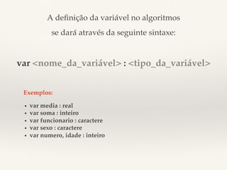 A definição da variável no algoritmos! 
se dará através da seguinte sintaxe:! 
! 
var <nome_da_variável> : <tipo_da_variável> 
Exemplos:! 
• var media : real! 
• var soma : inteiro! 
• var funcionario : caractere! 
• var sexo : caractere! 
• var numero, idade : inteiro! 
 