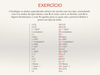 EXERCÍCIO 
Classifique os dados especificados abaixo de acordo com seu tipo, assinalando! 
com I os dados do tipo inteiro, com R os reais, com L os literais, com B os! 
lógicos (booleanos), e com N aqueles para os quais não e possível definir a! 
priori um tipo de dado! 
( ) 0.21! 
( ) 0.35! 
( ) “+3257”! 
( ) verdadeiro! 
( ) 1! 
( ) falso! 
( ) +3257! 
( ) “verdadeiro”! 
( ) -0.001! 
( ) “-0.0”! 
( ) 1%! 
( ) +3257.! 
( ) ± 3! 
( ) C! 
( ) 0.0! 
( ) “a”! 
( ) Maria! 
( ) “João” 1 ! 
( ) 123.0! 
( ) 0! 
(R) 0.21! 
(R) 0.35! 
(L) “+3257”! 
(B) verdadeiro! 
(I) 1! 
(B) falso! 
(I) +3257! 
(L) “verdadeiro”! 
(R) -0.001! 
(L) “-0.0”! 
(N) 1%! 
(R) +3257.! 
(N) ± 3! 
(N) C! 
(R) 0.0! 
(L) “a”! 
(N) Maria! 
(N) “João” 1 ! 
(R) 123.0! 
(I) 0! 
 