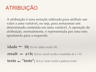 ATRIBUIÇÃO 
A atribuição é uma notação utilizada para atribuir um 
valor a uma variável, ou seja, para armazenar um 
determinado conteúdo em uma variável. A operação de 
atribuição, normalmente, é representada por uma seta 
apontando para a esquerda! 
idade 18; (Lê-se: idade recebe 18)! 
result a+b; (Lê-se: result recebe o resultado de a + b)! 
texto “teste”; (Lê-se: texto recebe a palavra teste)! 
 