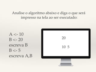 Analise o algoritmo abaixo e diga o que será! 
impresso na tela ao ser executado:! 
A <- 10! 
B <- 20! 
escreva B! 
B <- 5! 
escreva A,B! 
20! 
! 
10 5! 
 
