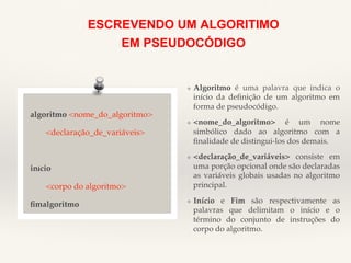 ESCREVENDO UM ALGORITIMO 
EM PSEUDOCÓDIGO 
algoritmo <nome_do_algoritmo>! 
!<declaração_de_variáveis>! 
!! 
inicio! 
!<corpo do algoritmo>! 
fimalgoritmo! 
❖ Algoritmo é uma palavra que indica o 
início da definição de um algoritmo em 
forma de pseudocódigo.! 
❖ <nome_do_algoritmo> é um nome 
simbólico dado ao algoritmo com a 
finalidade de distingui-los dos demais.! 
❖ <declaração_de_variáveis> consiste em 
uma porção opcional onde são declaradas 
as variáveis globais usadas no algoritmo 
principal.! 
❖ Início e Fim são respectivamente as 
palavras que delimitam o início e o 
término do conjunto de instruções do 
corpo do algoritmo.! 
 