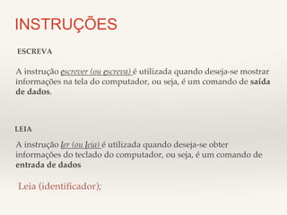 INSTRUÇÕES 
ESCREVA! 
A instrução escrever (ou escreva) é utilizada quando deseja-se mostrar 
informações na tela do computador, ou seja, é um comando de saída 
de dados.! 
LEIA! 
A instrução ler (ou leia) é utilizada quando deseja-se obter 
informações do teclado do computador, ou seja, é um comando de 
entrada de dados.! 
Leia (identificador);! 
 