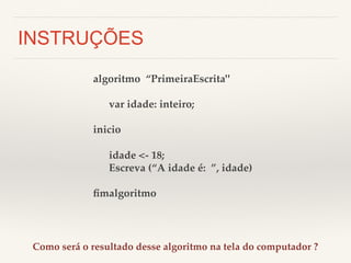 INSTRUÇÕES 
algoritmo “PrimeiraEscrita"! 
! 
!var idade: inteiro;! 
! 
inicio! 
! 
!idade <- 18;! 
!Escreva (“A idade é: ”, idade)! 
! 
fimalgoritmo! 
Como será o resultado desse algoritmo na tela do computador ?! 
 