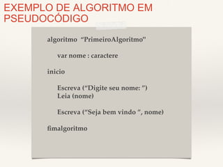 EXEMPLO DE ALGORITMO EM 
PSEUDOCÓDIGO 
algoritmo “PrimeiroAlgoritmo"! 
! 
!var nome : caractere! 
! 
inicio! 
! 
!Escreva (“Digite seu nome: ”)! 
!Leia (nome)! 
! 
!Escreva (“Seja bem vindo ”, nome)! 
! 
fimalgoritmo! 
 