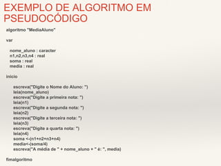 EXEMPLO DE ALGORITMO EM 
PSEUDOCÓDIGO 
algoritmo "MediaAluno" 
var 
nome_aluno : caracter 
n1,n2,n3,n4 : real 
soma : real 
media : real 
inicio 
escreva("Digite o Nome do Aluno: ") 
leia(nome_aluno) 
escreva("Digite a primeira nota: ") 
leia(n1) 
escreva("Digite a segunda nota: ") 
leia(n2) 
escreva("Digite a terceira nota: ") 
leia(n3) 
escreva("Digite a quarta nota: ") 
leia(n4) 
soma <-(n1+n2+n3+n4) 
media<-(soma/4) 
escreva("A média de " + nome_aluno + " é: ", media) 
fimalgoritmo 
 