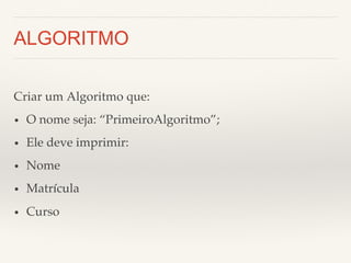 ALGORITMO 
Criar um Algoritmo que:! 
• O nome seja: “PrimeiroAlgoritmo”;! 
• Ele deve imprimir:! 
• Nome! 
• Matrícula! 
• Curso! 
 
