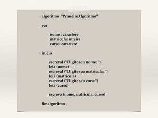 algoritmo "PrimeiroAlgoritmo"! 
! 
var! 
! 
! nome : caractere! 
! matricula: inteiro! 
! curso: caractere! 
! 
inicio! 
! 
!escreval ("Digite seu nome: ")! 
!leia (nome)! 
!escreval ("Digite sua matricula: ")! 
!leia (matricula)! 
!escreval ("Digite seu curso")! 
!leia (curso)! 
! 
!escreva (nome, matricula, curso)! 
! 
fimalgoritmo! 
 