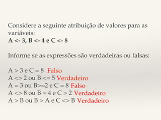 Considere a seguinte atribuição de valores para as 
variáveis:! 
A <- 3, B <- 4 e C <- 8! 
! 
Informe se as expressões são verdadeiras ou falsas:! 
! 
A > 3 e C = 8! 
Falso! 
A <> 2 ou B <= 5! 
Verdadeiro! 
A = 3 ou B>=2 e C = 8! 
A <> 8 ou B = 4 e C > 2! 
A > B ou B > A e C <> B! 
Falso! 
Verdadeiro! 
Verdadeiro ! 
! 
 