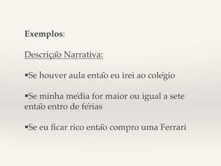 Exemplos: ! 
! 
Descrição Narrativa:! 
$ 
§Se houver aula então eu irei ao colégio! 
! 
§Se minha média for maior ou igual a sete 
então entro de férias! 
$ 
§Se eu ficar rico então compro uma Ferrari ! 
! 
 
