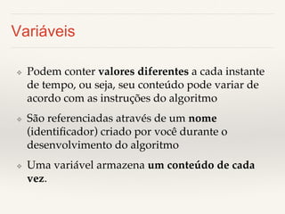 Variáveis 
❖ Podem conter valores diferentes a cada instante 
de tempo, ou seja, seu conteúdo pode variar de 
acordo com as instruções do algoritmo! 
❖ São referenciadas através de um nome 
(identificador) criado por você durante o 
desenvolvimento do algoritmo! 
❖ Uma variável armazena um conteúdo de cada 
vez.! 
 