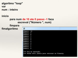 algoritmo "loop" 
var 
num : inteiro 
inicio 
para num de 10 ate 0 passo -1 faca 
escreval ("Número ", num) 
fimpara 
fimalgoritmo 
 