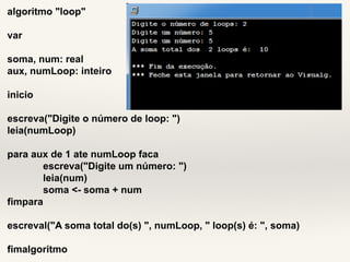 algoritmo "loop" 
var 
soma, num: real 
aux, numLoop: inteiro 
inicio 
escreva("Digite o número de loop: ") 
leia(numLoop) 
para aux de 1 ate numLoop faca 
escreva("Digite um número: ") 
leia(num) 
soma <- soma + num 
fimpara 
escreval("A soma total do(s) ", numLoop, " loop(s) é: ", soma) 
fimalgoritmo 
 
