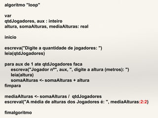 algoritmo "loop" 
var 
qtdJogadores, aux : inteiro 
altura, somaAlturas, mediaAlturas: real 
inicio 
escreva("Digite a quantidade de jogadores: ") 
leia(qtdJogadores) 
para aux de 1 ate qtdJogadores faca 
escreva("Jogador nº", aux, ", digite a altura (metros): ") 
leia(altura) 
somaAlturas <- somaAlturas + altura 
fimpara 
mediaAlturas <- somaAlturas / qtdJogadores 
escreval("A média de alturas dos Jogadores é: ", mediaAlturas:2:2) 
fimalgoritmo 
 