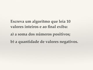Escreva um algoritmo que leia 10 
valores inteiros e ao final exiba: 
a) a soma dos números positivos; 
b) a quantidade de valores negativos. 
 