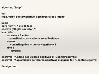 algoritmo "loop" 
var 
loop, valor, contarNegativo, somaPositivos : inteiro 
Inicio 
para num <- 1 ate 10 faca 
escreva ("Digite um valor: ") 
leia (valor) 
se valor > 0 entao 
somaPositivos <- valor + somaPositivos 
senao 
contarNegativo <- contarNegativo + 1 
fimse 
fimpara 
escreval ("A soma dos valores positivos é: ", somaPositivos) 
escreval ("A quantidade de valores negativos digitadas foi: ", contarNegativo) 
fimalgoritmo 
 
