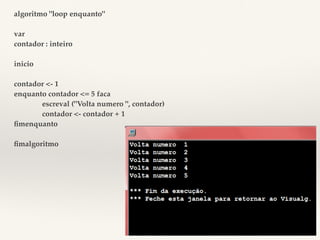algoritmo "loop enquanto" 
var 
contador : inteiro 
inicio 
contador <- 1 
enquanto contador <= 5 faca 
escreval ("Volta numero ", contador) 
contador <- contador + 1 
fimenquanto 
fimalgoritmo 
 