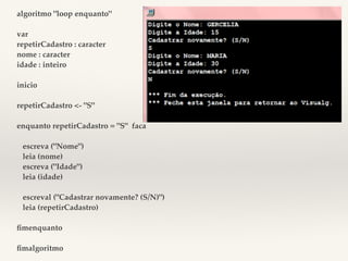 algoritmo "loop enquanto" 
var 
repetirCadastro : caracter 
nome : caracter 
idade : inteiro 
inicio 
repetirCadastro <- "S" 
enquanto repetirCadastro = "S" faca 
escreva ("Nome") 
leia (nome) 
escreva ("Idade") 
leia (idade) 
escreval ("Cadastrar novamente? (S/N)") 
leia (repetirCadastro) 
fimenquanto 
fimalgoritmo 
 
