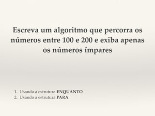 Escreva um algoritmo que percorra os 
números entre 100 e 200 e exiba apenas 
os números ímpares 
1. Usando a estrutura ENQUANTO 
2. Usando a estrutura PARA 
 