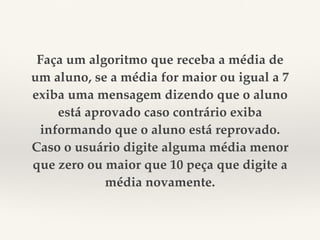 Faça um algoritmo que receba a média de 
um aluno, se a média for maior ou igual a 7 
exiba uma mensagem dizendo que o aluno 
está aprovado caso contrário exiba 
informando que o aluno está reprovado. 
Caso o usuário digite alguma média menor 
que zero ou maior que 10 peça que digite a 
média novamente. 
 