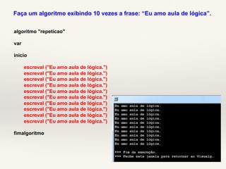 Faça um algoritmo exibindo 10 vezes a frase: “Eu amo aula de lógica”. 
algoritmo "repeticao" 
var 
inicio 
escreval ("Eu amo aula de lógica.") 
escreval ("Eu amo aula de lógica.") 
escreval ("Eu amo aula de lógica.") 
escreval ("Eu amo aula de lógica.") 
escreval ("Eu amo aula de lógica.") 
escreval ("Eu amo aula de lógica.") 
escreval ("Eu amo aula de lógica.") 
escreval ("Eu amo aula de lógica.") 
escreval ("Eu amo aula de lógica.") 
escreval ("Eu amo aula de lógica.") 
fimalgoritmo 
 
