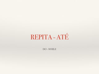 REPITA - ATÉ 
DO - WHILE 
 