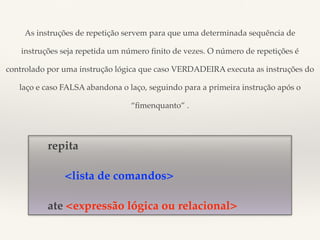 As instruções de repetição servem para que uma determinada sequência de 
instruções seja repetida um número finito de vezes. O número de repetições é 
controlado por uma instrução lógica que caso VERDADEIRA executa as instruções do 
laço e caso FALSA abandona o laço, seguindo para a primeira instrução após o 
repita 
“fimenquanto” . 
<lista de comandos> 
ate <expressão lógica ou relacional> 
 