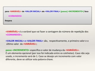 para <VARIÁVEL> de <VALOR INICIAL> ate <VALOR FINAL> [passo] <INCREMENTO>] faca 
<COMANDOS> 
fimpara 
<VARIÁVEL>!é!a!variável!que!vai!fazer!a!contagem!do!número!de!repe7ção!dos!! 
<COMANDOS>;! 
! 
<VALOR0INICIAL>0e0<VALOR0FINAL>0são,!!respec7vamente,!o!primeiro!valor!e!o! 
!úl7mo!valor!!da!<VARIÁVEL>;! 
! 
passo0<INCREMENTO>!especifica!o!valor!de!mudança!da!<VARIÁVEL>.0 
É!um!elemento!opcional!(por!isso!foi!indicado!entre!os!colchetes).!Caso!não!seja! 
usado,!o!incremento!será!de!1.!Caso!se!deseje!um!incremento!com!valor! 
diferente,!deveFse!u7lizar!esta!palavraFchave.! 
! 
 
