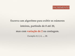 Escreva um algoritmo para exibir os números 
inteiros, partindo de 0 até 20, 
mas com variação de 2 na contagem. 
Exemplo: 0, 2, 4, ..., 20. 
INCREMENTO 
 