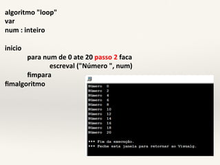algoritmo)"loop") 
var) 
num):)inteiro) 
) 
inicio) 
)para)num)de)0)ate)20)passo)2)faca) 
))))))) ) )escreval)("Número)",)num)) 
)fimpara) 
fimalgoritmo) 
 