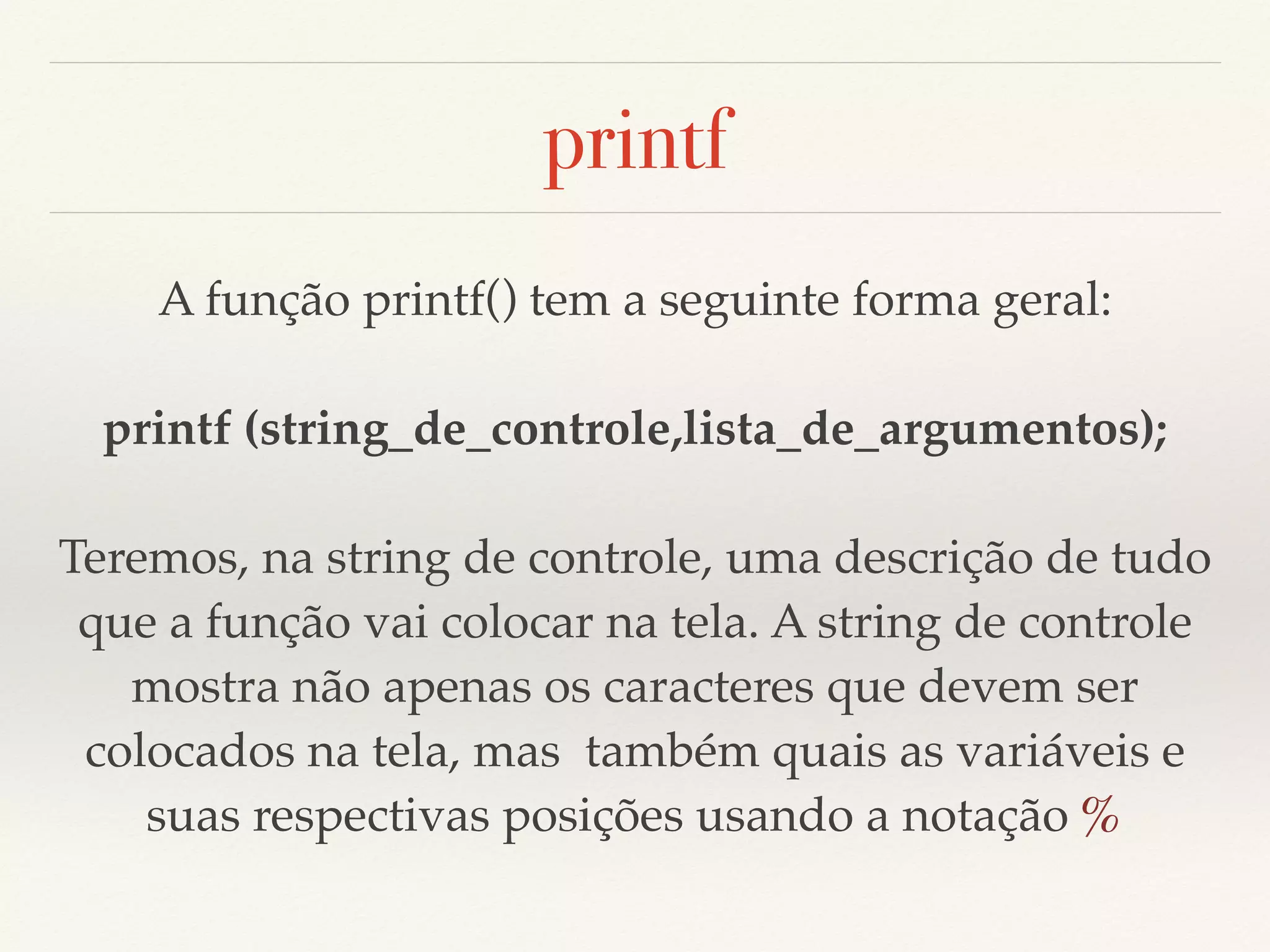 printf 
A função printf() tem a seguinte forma geral: 
printf (string_de_controle,lista_de_argumentos); 
Teremos, na string de controle, uma descrição de tudo 
que a função vai colocar na tela. A string de controle 
mostra não apenas os caracteres que devem ser 
colocados na tela, mas também quais as variáveis e 
suas respectivas posições usando a notação % 
 