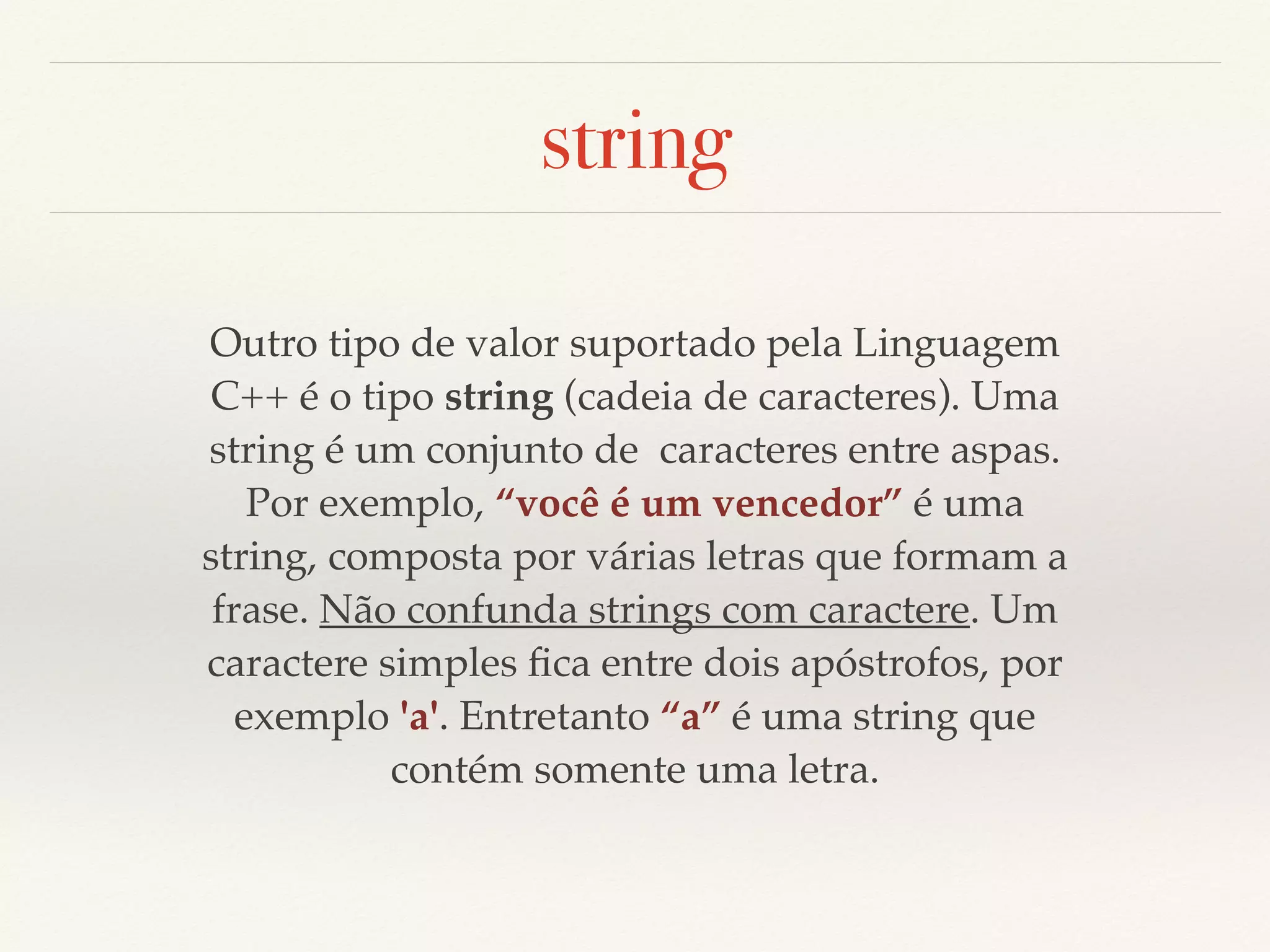 string 
Outro tipo de valor suportado pela Linguagem 
C++ é o tipo string (cadeia de caracteres). Uma 
string é um conjunto de caracteres entre aspas. 
Por exemplo, “você é um vencedor” é uma 
string, composta por várias letras que formam a 
frase. Não confunda strings com caractere. Um 
caractere simples fica entre dois apóstrofos, por 
exemplo 'a'. Entretanto “a” é uma string que 
contém somente uma letra. 
 