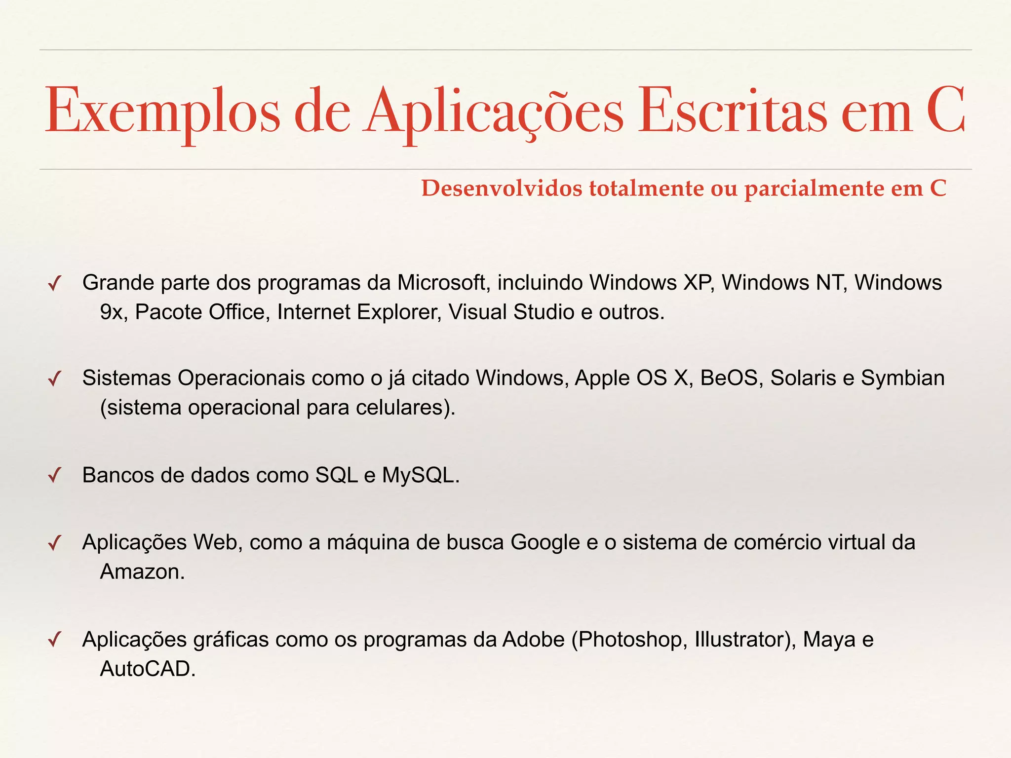 Exemplos de Aplicações Escritas em C 
✓ Grande parte dos programas da Microsoft, incluindo Windows XP, Windows NT, Windows 
9x, Pacote Office, Internet Explorer, Visual Studio e outros. 
✓ Sistemas Operacionais como o já citado Windows, Apple OS X, BeOS, Solaris e Symbian 
(sistema operacional para celulares). 
✓ Bancos de dados como SQL e MySQL. 
✓ Aplicações Web, como a máquina de busca Google e o sistema de comércio virtual da 
Amazon. 
✓ Aplicações gráficas como os programas da Adobe (Photoshop, Illustrator), Maya e 
AutoCAD. 
Desenvolvidos totalmente ou parcialmente em C 
 