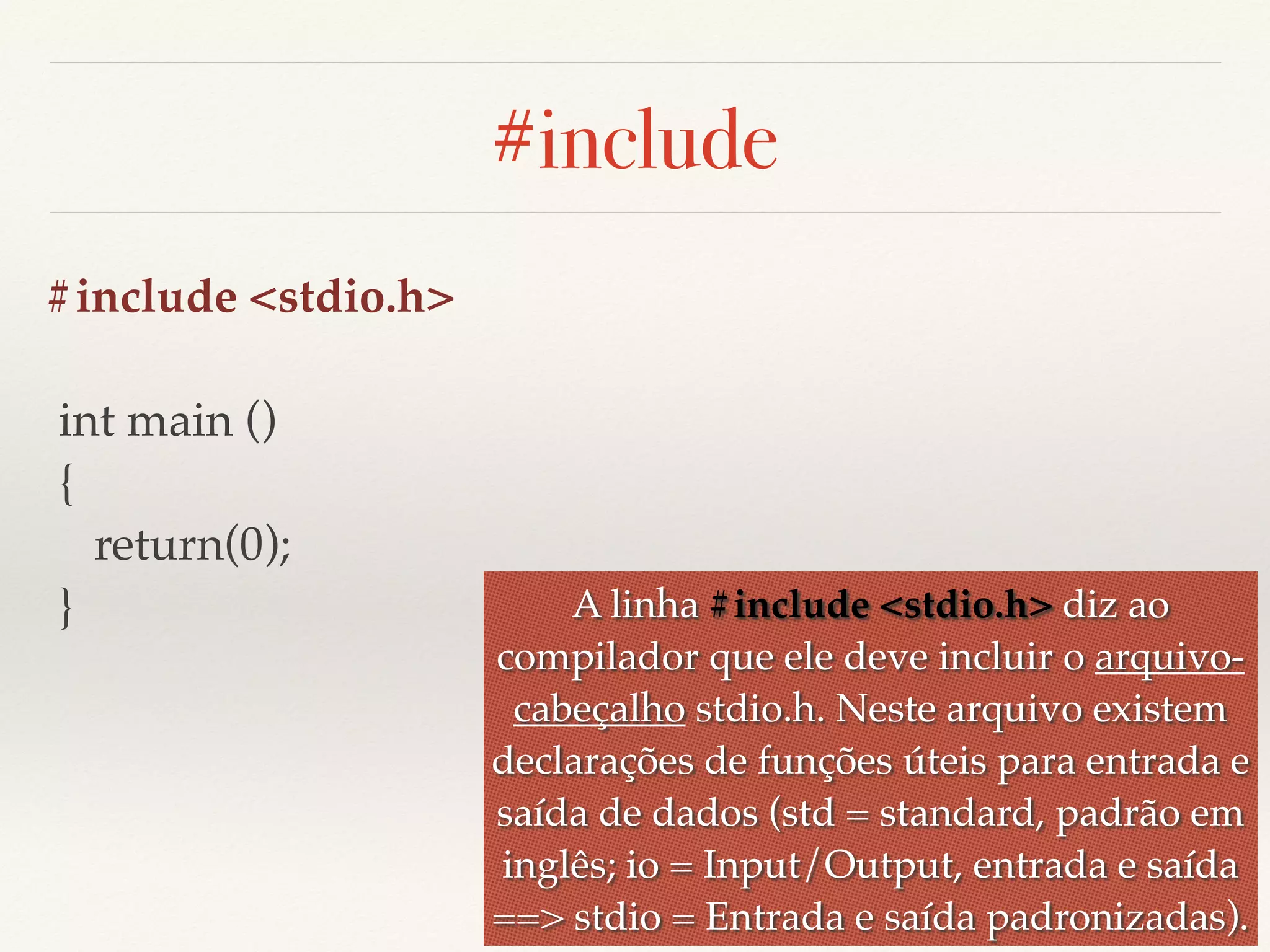 #include 
#include <stdio.h> 
int main () 
{ 
return(0); 
} A linha #include <stdio.h> diz ao 
compilador que ele deve incluir o arquivo-cabeçalho 
stdio.h. Neste arquivo existem 
declarações de funções úteis para entrada e 
saída de dados (std = standard, padrão em 
inglês; io = Input/Output, entrada e saída 
==> stdio = Entrada e saída padronizadas). 
 