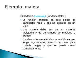 Cualidades esenciales (fundamentales):
 La función principal de este objeto es
transportar ropa u objetos diversos en un
viaje.
 Una maleta debe ser de un material
resistente y de un tamaño de mediano a
grande.
 Un elemento esencial de una maleta es que
tenga agarraderas, asas o correas para
poderla cargar y que se pueda cerrar
completamente.
 