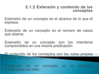 2.1.2 Extensión y contenido de los
conceptos
Extensión de un concepto es el alcance de lo que él
expresa.
Extensión de un concepto es el número de casos
que abarca.
Extensión de un concepto son los miembros
comprendidos en una misma predicación.
El contenido de los conceptos son las notas propias
que los distinguen o caracterizan.
Contenido de un concepto es la intención
manifestada por éste.
 