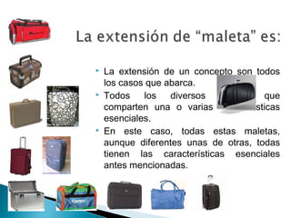  La extensión de un concepto son todos
los casos que abarca.
 Todos los diversos objetos que
comparten una o varias características
esenciales.
 En este caso, todas estas maletas,
aunque diferentes unas de otras, todas
tienen las características esenciales
antes mencionadas.
 