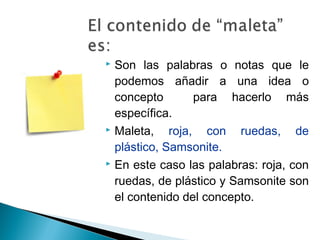  Son las palabras o notas que le
podemos añadir a una idea o
concepto para hacerlo más
específica.
 Maleta, roja, con ruedas, de
plástico, Samsonite.
 En este caso las palabras: roja, con
ruedas, de plástico y Samsonite son
el contenido del concepto.
 
