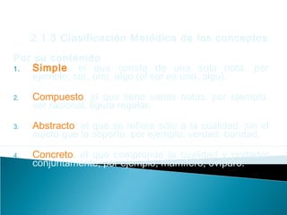 2.1.3 Clasificación Metódica de los conceptos
Por su contenido
1. Simple, el que consta de una sola nota, por
ejemplo, ser, uno, algo (el ser es uno, algo).
2. Compuesto, el que tiene varias notas, por ejemplo,
ser racional, figura regular.
3. Abstracto, el que se refiere sólo a la cualidad, sin el
sujeto que la soporta, por ejemplo, verdad, bondad.
4. Concreto, el que comprende la cualidad y portador
conjuntamente, por ejemplo, mamífero, ovíparo.
 