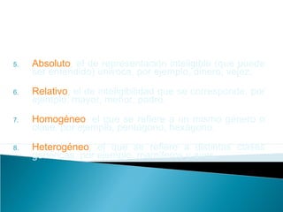 5. Absoluto, el de representación inteligible (que puede
ser entendido) univoca, por ejemplo, dinero, vejez.
6. Relativo, el de inteligibilidad que se corresponde, por
ejemplo, mayor, menor, padre.
7. Homogéneo, el que se refiere a un mismo género o
clase, por ejemplo, pentágono, hexágono.
8. Heterogéneo, el que se refiere a distintas clases
genéricas, por ejemplo, mamíferos y aves.
 