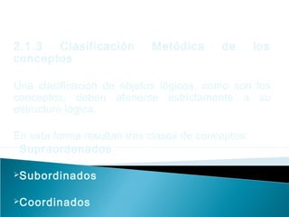2.1.3 Clasificación Metódica de los
conceptos
Una clasificación de objetos lógicos, como son los
conceptos, deben atenerse estrictamente a su
estructura lógica.
En esta forma resultan tres clases de conceptos:
Supraordenados
Subordinados
Coordinados
 