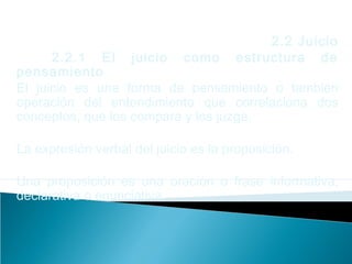 2.2 Juicio
2.2.1 El juicio como estructura de
pensamiento
El juicio es una forma de pensamiento o también
operación del entendimiento que correlaciona dos
conceptos, que los compara y los juzga.
La expresión verbal del juicio es la proposición.
Una proposición es una oración o frase informativa,
declarativa o enunciativa.
 