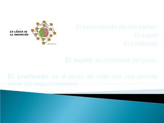 El juicio consta de dos partes:
El sujeto
El predicado
El sujeto es la materia del juicio.
El predicado es el punto de vista que nos permite
hacer los enjuiciamientos.
 