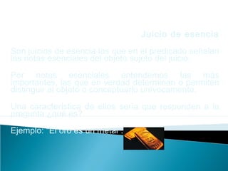 Juicio de esencia
Son juicios de esencia los que en el predicado señalan
las notas esenciales del objeto sujeto del juicio.
Por notas esenciales entendemos las más
importantes, las que en verdad determinan o permiten
distinguir al objeto o conceptuarlo unívocamente.
Una característica de ellos sería que responden a la
pregunta ¿qué es?
Ejemplo: “El oro es un metal”.
 