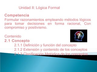 Competencia
Formular razonamientos empleando métodos lógicos
para tomar decisiones en forma racional, Con
compromiso y positivismo.
Contenido
2.1 Concepto
2.1.1 Definición y función del concepto
2.1.2 Extensión y contenido de los conceptos
2.1.3 Clasificación Metódica de los conceptos
Unidad II: Lógica Formal
 