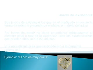 Juicio de existencia
Son juicios de existencia los que en el predicado enuncian la
forma de existir o presentarse el objeto o materia del juicio.
Por forma de existir no debe entenderse estrictamente el
carácter ideal o real de la existencia, sino las características
que pueden atribuirse a los objetos.
Una nota distintiva es que responderían a la pregunta
¿cómo es?
Ejemplo: “El oro es muy dúctil”.
 