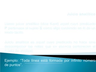 Juicio analítico
Llamo juicio analítico (dice Kant) aquel cuyo predicado
P pertenece al sujeto S como algo contenido en él de un
modo tácito.
Juicio analítico es aquel cuyo predicado no hace sino
descomponer las notas que en esencia pertenecen al
sujeto (lo analiza).
Ejemplo: “Toda línea está formada por infinito número
de puntos”.
 