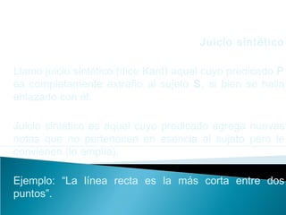 Juicio sintético
Llamo juicio sintético (dice Kant) aquel cuyo predicado P
es completamente extraño al sujeto S, si bien se halla
enlazado con él.
Juicio sintético es aquel cuyo predicado agrega nuevas
notas que no pertenecen en esencia al sujeto pero le
convienen (lo amplía).
Ejemplo: “La línea recta es la más corta entre dos
puntos”.
 
