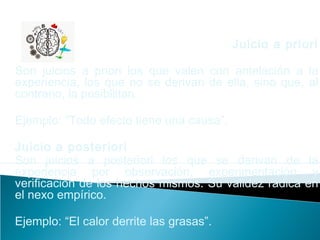 Juicio a priori
Son juicios a priori los que valen con antelación a la
experiencia, los que no se derivan de ella, sino que, al
contrario, la posibilitan.
Ejemplo: “Todo efecto tiene una causa”.
Juicio a posteriori
Son juicios a posteriori los que se derivan de la
experiencia por observación, experimentación y
verificación de los hechos mismos. Su validez radica en
el nexo empírico.
Ejemplo: “El calor derrite las grasas”.
 